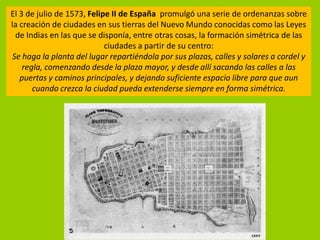 El 3 de julio de 1573, Felipe II de España promulgó una serie de ordenanzas sobre
la creación de ciudades en sus tierras del Nuevo Mundo conocidas como las Leyes
 de Indias en las que se disponía, entre otras cosas, la formación simétrica de las
                            ciudades a partir de su centro:
Se haga la planta del lugar repartiéndola por sus plazas, calles y solares a cordel y
    regla, comenzando desde la plaza mayor, y desde allí sacando las calles a las
   puertas y caminos principales, y dejando suficiente espacio libre para que aun
       cuando crezca la ciudad pueda extenderse siempre en forma simétrica.
 
