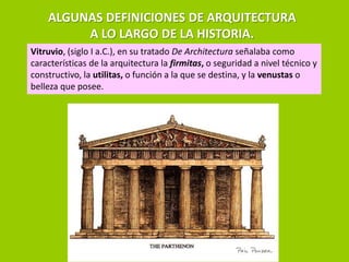 ALGUNAS DEFINICIONES DE ARQUITECTURA
         A LO LARGO DE LA HISTORIA.
Vitruvio, (siglo I a.C.), en su tratado De Architectura señalaba como
características de la arquitectura la firmitas, o seguridad a nivel técnico y
constructivo, la utilitas, o función a la que se destina, y la venustas o
belleza que posee.
 