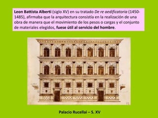 Leon Battista Alberti (siglo XV) en su tratado De re aedificatoria (1450-
1485), afirmaba que la arquitectura consistía en la realización de una
obra de manera que el movimiento de los pesos o cargas y el conjunto
de materiales elegidos, fuese útil al servicio del hombre.




                         Palacio Rucellai – S. XV
 