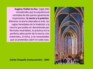 Eugène Viollet-le-Duc (siglo XIX)
       consideraba que la arquitectura
    constaba de dos partes igualmente
   importantes: la teoría y la práctica.
Mientras la teoría abarcaba el arte, las
  reglas heredadas de la tradición y la
ciencia que podía ser demostrada por
fórmulas invariables, la práctica era la
perfecta adecuación de la teoría a los
materiales, al clima, a las necesidades
 que se pretendía cubrir en cada caso.




Sainte-Chapelle (restauración) - 1840
 