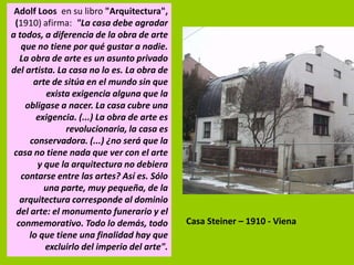 Adolf Loos en su libro "Arquitectura",
 (1910) afirma: "La casa debe agradar
a todos, a diferencia de la obra de arte
   que no tiene por qué gustar a nadie.
   La obra de arte es un asunto privado
del artista. La casa no lo es. La obra de
       arte de sitúa en el mundo sin que
          exista exigencia alguna que la
    obligase a nacer. La casa cubre una
       exigencia. (...) La obra de arte es
                revolucionaria, la casa es
      conservadora. (...) ¿no será que la
 casa no tiene nada que ver con el arte
        y que la arquitectura no debiera
   contarse entre las artes? Así es. Sólo
          una parte, muy pequeña, de la
   arquitectura corresponde al dominio
  del arte: el monumento funerario y el
  conmemorativo. Todo lo demás, todo         Casa Steiner – 1910 - Viena
     lo que tiene una finalidad hay que
          excluirlo del imperio del arte".
 
