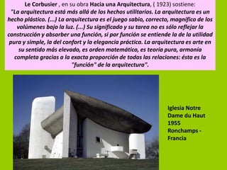 Le Corbusier , en su obra Hacia una Arquitectura, ( 1923) sostiene:
 "La arquitectura está más allá de los hechos utilitarios. La arquitectura es un
hecho plástico. (...) La arquitectura es el juego sabio, correcto, magnífico de los
    volúmenes bajo la luz. (...) Su significado y su tarea no es sólo reflejar la
construcción y absorber una función, si por función se entiende la de la utilidad
 pura y simple, la del confort y la elegancia práctica. La arquitectura es arte en
     su sentido más elevado, es orden matemático, es teoría pura, armonía
   completa gracias a la exacta proporción de todas las relaciones: ésta es la
                           "función" de la arquitectura".




                                                                Iglesia Notre
                                                                Dame du Haut
                                                                1955
                                                                Ronchamps -
                                                                Francia
 