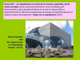Bruno Zevi: «La arquitectura es el arte de los envases espaciales, de los
vacíos cerrados, de las secuencias dinámicas, de las cavidades poli-
dimensionales y pluri-persperctivísticas en la cual se expresa físico y
espiritualmente la vida de las asociaciones humanas y le permite expresar el
ímpetu creador del arquitecto.» Saber ver la arquitectura (1951)




   Museo Salvador
                Dali
  (En construcción)
    St. Petersburgh
   Florida – EE.UU.
 