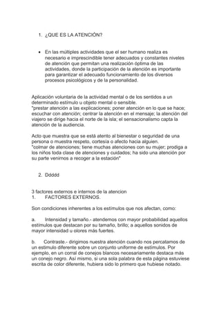 1. ¿QUE ES LA ATENCIÓN?
• En las múltiples actividades que el ser humano realiza es
necesario e imprescindible tener adecuados y constantes niveles
de atención que permitan una realización óptima de las
actividades, donde la participación de la atención es importante
para garantizar el adecuado funcionamiento de los diversos
procesos psicológicos y de la personalidad.
Aplicación voluntaria de la actividad mental o de los sentidos a un
determinado estímulo u objeto mental o sensible.
"prestar atención a las explicaciones; poner atención en lo que se hace;
escuchar con atención; centrar la atención en el mensaje; la atención del
viajero se dirige hacia el norte de la isla; el sensacionalismo capta la
atención de la audiencia.
Acto que muestra que se está atento al bienestar o seguridad de una
persona o muestra respeto, cortesía o afecto hacia alguien.
"colmar de atenciones; tiene muchas atenciones con su mujer; prodiga a
los niños toda clase de atenciones y cuidados; ha sido una atención por
su parte venirnos a recoger a la estación"
2. Ddddd
3 factores externos e internos de la atencion
1. FACTORES EXTERNOS.
Son condiciones inherentes a los estímulos que nos afectan, como:
a. Intensidad y tamaño.- atendemos con mayor probabilidad aquellos
estímulos que destacan por su tamaño, brillo; a aquellos sonidos de
mayor intensidad u olores más fuertes.
b. Contraste.- dirigimos nuestra atención cuando nos percatamos de
un estimulo diferente sobre un conjunto uniforme de estímulos. Por
ejemplo, en un corral de conejos blancos necesariamente destaca más
un conejo negro. Así mismo, si una sola palabra de esta página estuviese
escrita de color diferente, hubiera sido lo primero que hubiese notado.
 