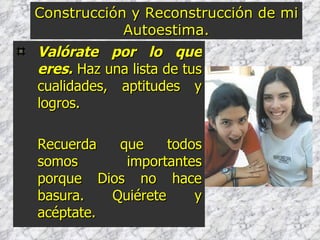 Valórate por lo que eres.  Haz una lista de tus cualidades, aptitudes y logros. Recuerda que todos somos importantes porque Dios no hace basura. Quiérete y acéptate. Construcción y Reconstrucción de mi Autoestima. 