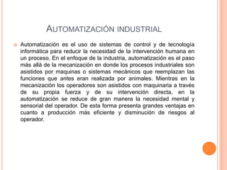 AUTOMATIZACIÓN INDUSTRIAL
   Automatización es el uso de sistemas de control y de tecnología
    informática para reducir la necesidad de la intervención humana en
    un proceso. En el enfoque de la industria, automatización es el paso
    más allá de la mecanización en donde los procesos industriales son
    asistidos por maquinas o sistemas mecánicos que reemplazan las
    funciones que antes eran realizada por animales. Mientras en la
    mecanización los operadores son asistidos con maquinaria a través
    de su propia fuerza y de su intervención directa, en la
    automatización se reduce de gran manera la necesidad mental y
    sensorial del operador. De esta forma presenta grandes ventajas en
    cuanto a producción más eficiente y disminución de riesgos al
    operador.
 
