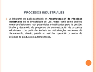 PROCESOS INDUSTRIALES
   El programa de Especialización en Automatización de Procesos
    Industriales de la Universidad de Los Andes tiene como objetivo
    formar profesionales con potenciales y habilidades para la gestión,
    diseño y desarrollo de proyectos de automatización de procesos
    industriales, con particular énfasis en metodologías modernas de
    planeamiento, diseño, puesta en marcha, operación y control de
    sistemas de producción automatizados.
 