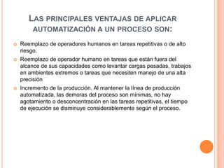 LAS PRINCIPALES VENTAJAS DE APLICAR
        AUTOMATIZACIÓN A UN PROCESO SON:

   Reemplazo de operadores humanos en tareas repetitivas o de alto
    riesgo.
   Reemplazo de operador humano en tareas que están fuera del
    alcance de sus capacidades como levantar cargas pesadas, trabajos
    en ambientes extremos o tareas que necesiten manejo de una alta
    precisión
   Incremento de la producción. Al mantener la línea de producción
    automatizada, las demoras del proceso son mínimas, no hay
    agotamiento o desconcentración en las tareas repetitivas, el tiempo
    de ejecución se disminuye considerablemente según el proceso.
 