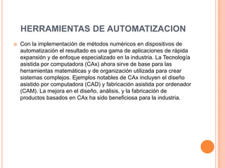 HERRAMIENTAS DE AUTOMATIZACION
   Con la implementación de métodos numéricos en dispositivos de
    automatización el resultado es una gama de aplicaciones de rápida
    expansión y de enfoque especializado en la industria. La Tecnología
    asistida por computadora (CAx) ahora sirve de base para las
    herramientas matemáticas y de organización utilizada para crear
    sistemas complejos. Ejemplos notables de CAx incluyen el diseño
    asistido por computadora (CAD) y fabricación asistida por ordenador
    (CAM). La mejora en el diseño, análisis, y la fabricación de
    productos basados en CAx ha sido beneficiosa para la industria.
 