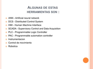 ALGUNAS DE ESTAS
                      HERRAMIENTAS SON           :
   ANN - Artificial neural network
   DCS - Distributed Control System
   HMI - Human Machine Interface
   SCADA - Supervisory Control and Data Acquisition
   PLC - Programmable Logic Controller
   PAC - Programmable automation controller
   Instrumentacion
   Control de movimiento
   Robotica
 
