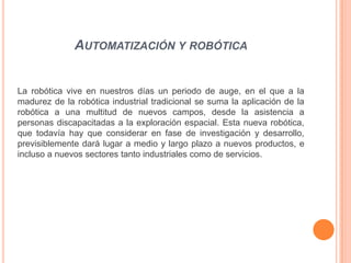 AUTOMATIZACIÓN Y ROBÓTICA


La robótica vive en nuestros días un periodo de auge, en el que a la
madurez de la robótica industrial tradicional se suma la aplicación de la
robótica a una multitud de nuevos campos, desde la asistencia a
personas discapacitadas a la exploración espacial. Esta nueva robótica,
que todavía hay que considerar en fase de investigación y desarrollo,
previsiblemente dará lugar a medio y largo plazo a nuevos productos, e
incluso a nuevos sectores tanto industriales como de servicios.
 