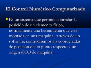 El Control Numérico Computarizado


Es un sistema que permite controlar la
posición de un elemento físico,
normalmente una herramienta que está
montada en una máquina. Atreves de un
software, controlaremos las coordenadas
de posición de un punto respecto a un
origen (0,0,0 de máquina).

 