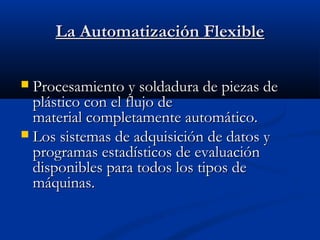 La Automatización Flexible
Procesamiento y soldadura de piezas de
plástico con el flujo de
material completamente automático.
 Los sistemas de adquisición de datos y
programas estadísticos de evaluación
disponibles para todos los tipos de
máquinas.


 