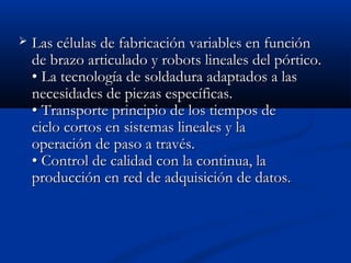 

Las células de fabricación variables en función
de brazo articulado y robots lineales del pórtico.
• La tecnología de soldadura adaptados a las
necesidades de piezas específicas.
• Transporte principio de los tiempos de
ciclo cortos en sistemas lineales y la
operación de paso a través.
• Control de calidad con la continua, la
producción en red de adquisición de datos.

 