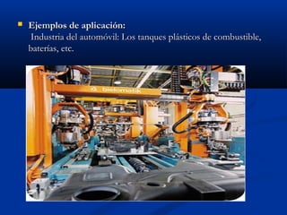 

Ejemplos de aplicación:
 Industria del automóvil: Los tanques plásticos de combustible,
baterías, etc.

 