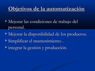 Objetivos de la automatización
 Mejorar las condiciones de trabajo del

personal.
 Mejorar la disponibilidad de los productos.
 Simplificar el mantenimiento .
 integrar la gestión y producción.

 