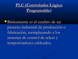 PLC (Controlador Lógico
Programable)
 Básicamente es el cerebro de un

proceso industrial de producción o
fabricación, reemplazando a los
sistemas de control de relees y
temporizadores cableados.

 