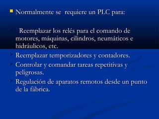 

Normalmente se requiere un PLC para:

Reemplazar los relés para el comando de
motores, máquinas, cilindros, neumáticos e
hidráulicos, etc.
 Reemplazar temporizadores y contadores.
 Controlar y comandar tareas repetitivas y
peligrosas.
 Regulación de aparatos remotos desde un punto
de la fábrica.


 