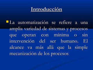Introducción
 La

automatización se refiere a una
amplia variedad de sistemas y procesos
que operan con mínima o sin
intervención del ser humano. El
alcance va más allá que la simple
mecanización de los procesos

 