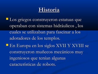 Historia
Los griegos construyeron estatuas que
operaban con sistemas hidráulicos , los
cuales se utilizaban para fascinar a los
adoradores de los templos.
 En Europa en los siglos XVII Y XVIII se
construyeron muñecos mecánicos muy
ingeniosos que tenían algunas
características de robots.


 