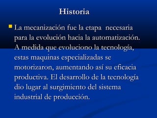 Historia


La mecanización fue la etapa necesaria
para la evolución hacia la automatización.
A medida que evoluciono la tecnología,
estas maquinas especializadas se
motorizaron, aumentando así su eficacia
productiva. El desarrollo de la tecnología
dio lugar al surgimiento del sistema
industrial de producción.

 