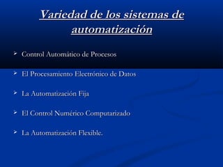 Variedad de los sistemas de
automatización


Control Automático de Procesos



El Procesamiento Electrónico de Datos



La Automatización Fija



El Control Numérico Computarizado



La Automatización Flexible.

 