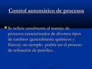 Control automático de procesos


Se refiere usualmente al manejo de
procesos caracterizados de diversos tipos
de cambios (generalmente químicos y
físicos); un ejemplo podría ser el proceso
de refinación de petróleo.

 