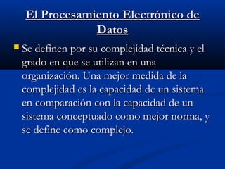 El Procesamiento Electrónico de
Datos


Se definen por su complejidad técnica y el
grado en que se utilizan en una
organización. Una mejor medida de la
complejidad es la capacidad de un sistema
en comparación con la capacidad de un
sistema conceptuado como mejor norma, y
se define como complejo.

 