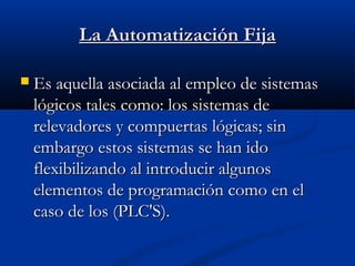 La Automatización Fija


Es aquella asociada al empleo de sistemas
lógicos tales como: los sistemas de
relevadores y compuertas lógicas; sin
embargo estos sistemas se han ido
flexibilizando al introducir algunos
elementos de programación como en el
caso de los (PLC'S).

 
