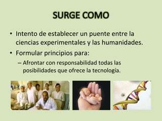 • Intento de establecer un puente entre la
ciencias experimentales y las humanidades.
• Formular principios para:
– Afrontar con responsabilidad todas las
posibilidades que ofrece la tecnología.
 