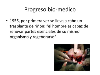 Progreso bio-medico
• 1955, por primera vez se lleva a cabo un
trasplante de riñón: “el hombre es capaz de
renovar partes esenciales de su mismo
organismo y regenerarse”

 