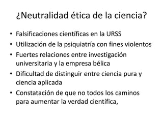 ¿Neutralidad ética de la ciencia?
• Falsificaciones científicas en la URSS
• Utilización de la psiquiatría con fines violentos
• Fuertes relaciones entre investigación
universitaria y la empresa bélica
• Dificultad de distinguir entre ciencia pura y
ciencia aplicada
• Constatación de que no todos los caminos
para aumentar la verdad científica,

 