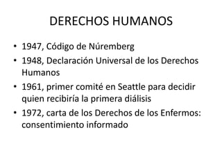 DERECHOS HUMANOS
• 1947, Código de Núremberg
• 1948, Declaración Universal de los Derechos
Humanos
• 1961, primer comité en Seattle para decidir
quien recibiría la primera diálisis
• 1972, carta de los Derechos de los Enfermos:
consentimiento informado

 