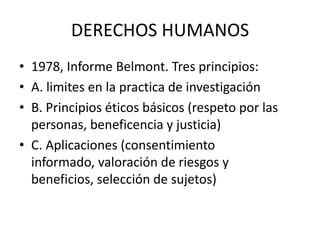 DERECHOS HUMANOS
• 1978, Informe Belmont. Tres principios:
• A. limites en la practica de investigación
• B. Principios éticos básicos (respeto por las
personas, beneficencia y justicia)
• C. Aplicaciones (consentimiento
informado, valoración de riesgos y
beneficios, selección de sujetos)

 