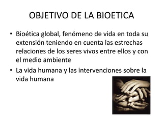 OBJETIVO DE LA BIOETICA
• Bioética global, fenómeno de vida en toda su
extensión teniendo en cuenta las estrechas
relaciones de los seres vivos entre ellos y con
el medio ambiente
• La vida humana y las intervenciones sobre la
vida humana

 