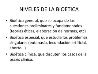 NIVELES DE LA BIOETICA
• Bioética general, que se ocupa de las
cuestiones preliminares y fundamentales
(teorías éticas, elaboración de normas, etc)
• Bioética especial, que estudia los problemas
singulares (eutanasia, fecundación artificial,
aborto…)
• Bioética clínica, que discuten los casos de la
praxis clínica.

 