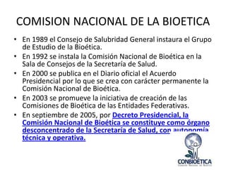COMISION NACIONAL DE LA BIOETICA
• En 1989 el Consejo de Salubridad General instaura el Grupo
de Estudio de la Bioética.
• En 1992 se instala la Comisión Nacional de Bioética en la
Sala de Consejos de la Secretaría de Salud.
• En 2000 se publica en el Diario oficial el Acuerdo
Presidencial por lo que se crea con carácter permanente la
Comisión Nacional de Bioética.
• En 2003 se promueve la iniciativa de creación de las
Comisiones de Bioética de las Entidades Federativas.
• En septiembre de 2005, por Decreto Presidencial, la
Comisión Nacional de Bioética se constituye como órgano
desconcentrado de la Secretaría de Salud, con autonomía
técnica y operativa.

 