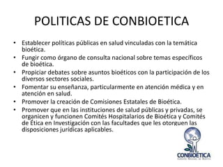 POLITICAS DE CONBIOETICA
• Establecer políticas públicas en salud vinculadas con la temática
bioética.
• Fungir como órgano de consulta nacional sobre temas específicos
de bioética.
• Propiciar debates sobre asuntos bioéticos con la participación de los
diversos sectores sociales.
• Fomentar su enseñanza, particularmente en atención médica y en
atención en salud.
• Promover la creación de Comisiones Estatales de Bioética.
• Promover que en las instituciones de salud públicas y privadas, se
organicen y funcionen Comités Hospitalarios de Bioética y Comités
de Ética en Investigación con las facultades que les otorguen las
disposiciones jurídicas aplicables.

 