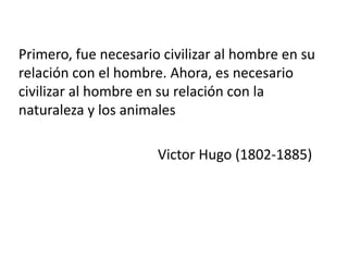 Primero, fue necesario civilizar al hombre en su
relación con el hombre. Ahora, es necesario
civilizar al hombre en su relación con la
naturaleza y los animales
Victor Hugo (1802-1885)

 