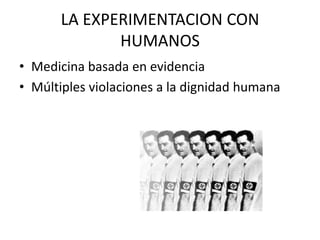LA EXPERIMENTACION CON
HUMANOS
• Medicina basada en evidencia
• Múltiples violaciones a la dignidad humana

 