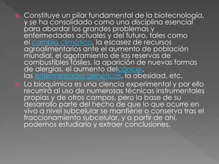  Constituye un pilar fundamental de la biotecnología,
y se ha consolidado como una disciplina esencial
para abordar los grandes problemas y
enfermedades actuales y del futuro, tales como
el cambio climático, la escasez de recursos
agroalimentarios ante el aumento de población
mundial, el agotamiento de las reservas de
combustibles fósiles, la aparición de nuevas formas
de alergias, el aumento delcáncer,
las enfermedades genéticas, la obesidad, etc.
 La bioquímica es una ciencia experimental y por ello
recurrirá al uso de numerosas técnicas instrumentales
propias y de otros campos, pero la base de su
desarrollo parte del hecho de que lo que ocurre en
vivo a nivel subcelular se mantiene o conserva tras el
fraccionamiento subcelular, y a partir de ahí,
podemos estudiarlo y extraer conclusiones.
 