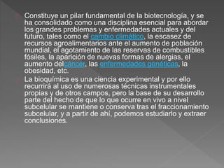 Constituye un pilar fundamental de la biotecnología, y se
ha consolidado como una disciplina esencial para abordar
los grandes problemas y enfermedades actuales y del
futuro, tales como el cambio climático, la escasez de
recursos agroalimentarios ante el aumento de población
mundial, el agotamiento de las reservas de combustibles
fósiles, la aparición de nuevas formas de alergias, el
aumento delcáncer, las enfermedades genéticas, la
obesidad, etc.
La bioquímica es una ciencia experimental y por ello
recurrirá al uso de numerosas técnicas instrumentales
propias y de otros campos, pero la base de su desarrollo
parte del hecho de que lo que ocurre en vivo a nivel
subcelular se mantiene o conserva tras el fraccionamiento
subcelular, y a partir de ahí, podemos estudiarlo y extraer
conclusiones.
 