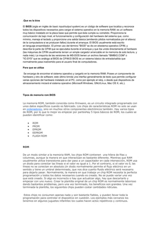 .Que es la bios<br />El BIOS (sigla en inglés de basic input/output system) es un código de software que localiza y reconoce todos los dispositivos necesarios para cargar el sistema operativo en la memoria RAM; es un software muy básico instalado en la placa base que permite que ésta cumpla su cometido. Proporciona la comunicación de bajo nivel, el funcionamiento y configuración del hardware del sistema que, como mínimo, maneja el teclado y proporciona una salida básica (emitiendo pitidos normalizados por el altavoz de la computadora si se producen fallos) durante el arranque. El BIOS usualmente está escrito en lenguaje ensamblador. El primer uso del término quot;
BIOSquot;
 se dio en elsistema operativo CP/M, y describe la parte de CP/M que se ejecutaba durante el arranque y que iba unida directamente al hardware (las máquinas de CP/M usualmente tenían un simple cargador arrancable en la memoria de solo lectura, y nada más). La mayoría de las versiones de MS-DOS tienen un archivo llamado quot;
IBMBIO.COMquot;
 o quot;
IO.SYSquot;
 que es análogo al BIOS de CP/M.El BIOS es un sistema básico de entrada/salida que normalmente pasa inadvertido para el usuario final de computadoras.<br />Para que se utiliza<br /> Se encarga de encontrar el sistema operativo y cargarlo en la memoria RAM. Posee un componente de hardware y otro de software; este último brinda una interfaz generalmente de texto que permite configurar varias opciones del hardware instalado en el PC, como por ejemplo el reloj, o desde qué dispositivos de almacenamiento iniciará el sistema operativo (Microsoft Windows, GNU/Linux, Mac OS X, etc.).<br />Tipos de memoria rom BIOS<br />La memoria ROM, también conocida como firmware, es un circuito integrado programado con unos datos específicos cuando es fabricado. Los chips de características ROM no solo se usan en ordenadores, sino en muchos otros componentes electrónicos también. Hay varios tipos de ROM, por lo que lo mejor es empezar por partes                                                               Hay 5 tipos básicos de ROM, los cuales se pueden identificar como:<br />ROM<br />PROM           <br />EPROM<br />EEPROM<br />FLASH ROM<br />ROM<br />De un modo similar a la memoria RAM, los chips ROM contienen  una hilera de filas y columnas, aunque la manera en que interactúan es bastante diferente. Mientras que RAM usualmente utiliza transistores para dar paso a un capacitador en cada intersección, ROM usa un diodo para conectar las líneas si el valor es igual a 1. Por el contrario, si el valor es 0, las líneas no se conectan en absoluto. Un diodo normalmente permite el flujo eléctrico en un sentido y tiene un umbral determinado, que nos dice cuanto fluido eléctrico será necesario para dejarlo pasar. Normalmente, la manera en que trabaja un chip ROM necesita la perfecta programación y todos los datos necesarios cuando es creado. No se puede variar una vez que está creado. Si algo es incorrecto o hay que actualizar algo, hay que descartarlo y empezar con uno nuevo. Crear la plantilla original de un chip ROM es normalmente laborioso dando bastantes problemas, pero una vez terminado, los beneficios son grandes. Una vez terminada la plantilla, los siguientes chips pueden costar cantidades ridículas.<br /> Estos chips no consumen apenas nada y son bastante fiables, y pueden llevar toda la programación para controlar el dispositivo en cuestión. Los ejemplos más cercanos los tenemos en algunos juguetes infantiles los cuales hacen actos repetitivos y continuos.<br />PROM<br />Crear chips desde la nada lleva mucho tiempo. Por ello, los desarrolladores crearon un tipo de ROM conocido como PROM (programmable read-only memory). Los chips PROM vacíos pueden ser comprados económicamente y codificados con una simple herramienta llamada programador.La peculiaridad es que solo pueden ser programados una vez. Son más frágiles que los chips ROM hasta el extremo que la electricidad estática lo puede quemar. Afortunadamente, los dispositivos PROM vírgenes son baratos e ideales para hacer pruebas para crear un chip ROM definitivo.<br />EPROM<br />Trabajando con chips ROM y PROM puede ser una labor tediosa. Aunque el precio no sea demasiado elevado, al cabo del tiempo puede suponer un aumento del precio con todos los inconvenientes. Los EPROM (Erasable programmable read-only memory) solucionan este problema. Los chips EPROM pueden ser regrabados varias veces. Borrar una EEPROM requiere una herramienta especial que emite una frecuencia determinada de luz ultravioleta. Son configuradas usando un programador EPROM que provee voltaje a un nivel determinado dependiendo del chip usado. Para sobrescribir una EPROM, tienes que borrarla primero. El problema es que no es selectivo, lo que quiere decir que borrará toda la EPROM. Para hacer esto, hay que retirar el chip del dispositivo en el que se encuentra alojado y puesto debajo de la luz ultravioleta comentada anteriormente.<br />EEPROM y memoria flash<br />Aunque las EPROM son un gran paso sobre las PROM en términos de utilidad, siguen necesitando un equipamiento dedicado y un proceso intensivo para ser retirados y reinstalados cuando un cambio es necesario. Como se ha dicho, no se pueden añadir cambios a la EPROM; todo el chip sebe ser borrado. Aquí es donde entra en juego la  EEPROM (Electrically erasable programmable read-only memory). Algunas peculiaridades incluyen:<br />Los chips no tienen que ser retirados para sobre escribirse.<br />No se tiene que borrar el chip por completo para cambiar una porción del mismo.<br />Para cambiar el contenido no se requiere equipamiento adicional.<br />En lugar de utilizar luz ultra violeta, se pueden utilizar campos eléctricos para volver a incluir información en las celdas  de datos que componen circuitos del chip. El problema con la EEPROM, es que, aunque son muy versátiles, también pueden ser lentos con algunos productos lo cuales deben realizar cambios rápidos a los datos almacenados en el chip. Los fabricantes respondieron a esta limitación con la memoria flash, un tipo de EEPROM que utiliza un “cableado” interno que puede aplicar un campo eléctrico para borrar todo el chip, o simplemente zonas predeterminadas llamadas bloques.<br />Por ke actualizar la bios<br />Pues salvo que tengamos algún serio problema de compatibilidad con algún componente que deseemos añadir no es conveniente realizar esta actualización. Algunos programas de análisis del PC recomiendan su actualización cuando la versión del BIOS tiene un cierto tiempo, pero esto no es aconsejable, ya que los riesgos no compensan las mejoras en ésta, salvo que realmente nos sean necesarias. En general, si con la versión de BIOS que tenemos nuestro ordenador ha funcionado bien y deja de hacerlo, una actualización del BIOS no va a solucionar el problema. Hay que tener en cuenta también que las actualizaciones de BIOS están para solucionar situaciones concretas, por lo que si esas situaciones no nos afectan no tiene ningún sentido realizar el proceso. Veréis que digo EL BIOS y no LA BIOS. Esto es porque lo que realmente estamos actualizando es el programa (el BIOS) que se encuentra dentro de la BIOS, no la BIOS en sí misma, pero para no liarnos con estos conceptos me referiré a actualización de la BIOS. <br />Que es firmware<br />El firmware es un bloque de instrucciones de programa para propósitos específicos, grabado en una memoria de tipo no volátil (ROM, EEPROM, flash, etc), que establece la lógica de más bajo nivel que controla los circuitos electrónicos de un dispositivo de cualquier tipo. Al estar integrado en la electrónica del dispositivo es en parte hardware, pero también es software, ya que proporciona lógica y se dispone en algún tipo de lenguaje de programación. Funcionalmente, el firmware es el intermediario (interfaz) entre las órdenes externas que recibe el dispositivo y su electrónica, ya que es el encargado de controlar a ésta última para ejecutar correctamente dichas órdenes externas.<br />Pasos para manejar la setup bios<br />para acceder al programa de configuración del BIOS, generalmente llamado CMOS Setup, tendremos que hacerlo pulsando un botón durante el inicio del arranque del ordenador. Generalmente suele ser la tecla Supr aunque esto varía según los tipos de placa y en portátiles. Otras teclas empleadas son: F1,Esc, o incluso una combinación, para saberlo con exactitud bastará con una consulta al manual de su placa base o bien prestando atención a la primera pantalla del arranque, ya que suele figurar en la parte inferior un mensaje similar a este: ''Press DEL to enter Setup'' <br />