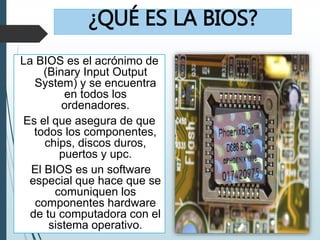 ¿QUÉ ES LA BIOS?
La BIOS es el acrónimo de
(Binary Input Output
System) y se encuentra
en todos los
ordenadores.
Es el que asegura de que
todos los componentes,
chips, discos duros,
puertos y upc.
El BIOS es un software
especial que hace que se
comuniquen los
componentes hardware
de tu computadora con el
sistema operativo.
 