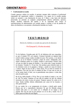 -9-
ORIENTAORIENTAREDRED http://www.orientared.com
§ Confrontando la recaída
Cuando aparecen señales de recaída, el paciente siempre debe contactar al profesional
responsable del seguimiento médico o psiquiátrico. Los signos de la recaída pueden
incluir un aumento o una disminución de peso de 5 libras o más fuera del intervalo
proyectado; un aumento en cualquier comportamiento adictivo (alimentos, ejercicio,
drogas, alcohol); reducción del apetito o de la capacidad para comer; el
reacontecimiento de atiborramiento con comida, purgar o vomitar; el uso de pastillas de
dieta o de diuréticos; o un aumento o disminución marcada en el sueño.
T E S T I M O N I O
Detrás de a bulimia se esconde una operación de demonios
Por Ezequiel G. (19 años de edad)
Yo fui bulímico. Formaba parte del 5% de bulímicos del sexo masculino,
ya que el restante 95% son mujeres. Comencé haciendo un régimen bajo
control médico porque estaba excedido de peso. Pero pronto, y sin darme
cuenta, caí en la bulimia. Comencé a dejar de comer. Adelgazaba, pero
seguía viéndome gordo en el espejo. Empecé a provocarme vómitos cada
vez que me daba un ataque de hambre y me comía todo. Luego incorporé
los laxantes. Tomaba 8 o 10 por día. Esto produce gran irritación tanto en
los intestinos como en la garganta y faringe, y puede ser causa de úlceras
y cáncer. Seguí así por un año y varios meses. No sé cómo lo resistió mi
organismo. Creo que fue sólo el cuidado de Dios. El que está en esto no
se da cuenta hasta el final ; eso es generalmente unos quince o veinte días
antes de pedir ayuda.
De 85 kg. había llegado a 50 kg. Pero yo me miraba al espejo y me veía
de 100. No podía sentarme en una silla de madera sin que me salieran
moretones (no tenía ni pizca de grasa). Tampoco apoyar los codos en la
mesa. Sentía terribles dolores abdominales por causa de los laxantes y
sólo quería dormir.
En ese estado fui a un campamento de jóvenes y decidí pedir ayuda.
Oraron por mí y reprendieron demonios. Sé que fui liberado porque
cuando salía para ir a mi cuarto me vi reflejado en un espejo y me
espanté. Me veía tal cual era por primera vez en un año y medio. Fue el
Señor quien me liberó de este flagelo.
 