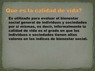  Es utilizado para evaluar el bienestar

social general de individuos y sociedades
por sí mismas, es decir, informalmente la
calidad de vida es el grado en que los
individuos o sociedades tienen altos
valores en los índices de bienestar social.

 
