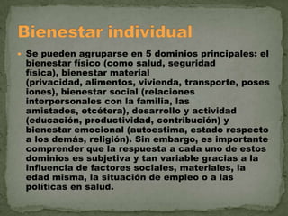  Se pueden agruparse en 5 dominios principales: el

bienestar físico (como salud, seguridad
física), bienestar material
(privacidad, alimentos, vivienda, transporte, poses
iones), bienestar social (relaciones
interpersonales con la familia, las
amistades, etcétera), desarrollo y actividad
(educación, productividad, contribución) y
bienestar emocional (autoestima, estado respecto
a los demás, religión). Sin embargo, es importante
comprender que la respuesta a cada uno de estos
dominios es subjetiva y tan variable gracias a la
influencia de factores sociales, materiales, la
edad misma, la situación de empleo o a las
políticas en salud.

 
