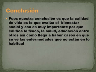  Pues nuestra conclusión es que la calidad

de vida es lo que evalúa el bienestar
social y eso es muy importante por que
califica lo físico, la salud, educación entre
otros así como llega a haber casos en que
se ve las enfermedades que no están en lo
habitual

 