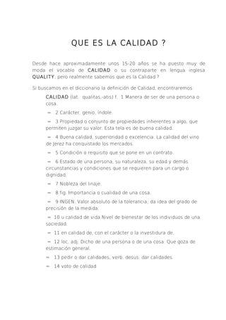 QUE ES LA CALIDAD ?

Desde hace aproximadamente unos 15-20 años se ha puesto muy de
moda el vocablo de CALIDAD o su contraparte en lengua inglesa
QUALITY, pero realmente sabemos que es la Calidad ?

Si buscamos en el diccionario la definición de Calidad, encontraremos:
     CALIDAD (lat. qualitas,-atis) f. 1 Manera de ser de una persona o
     cosa.
      = 2 Carácter, genio, índole.
      = 3 Propiedad o conjunto de propiedades inherentes a algo, que
     permiten juzgar su valor. Esta tela es de buena calidad.
      = 4 Buena calidad, superioridad o excelencia. La calidad del vino
     de Jerez ha conquistado los mercados.
      = 5 Condición o requisito que se pone en un contrato.
      = 6 Estado de una persona, su naturaleza, su edad y demás
     circunstancias y condiciones que se requieren para un cargo o
     dignidad.
      = 7 Nobleza del linaje.
      = 8 fig. Importancia o cualidad de una cosa.
      = 9 INGEN. Valor absoluto de la tolerancia; da idea del grado de
     precisión de la medida.
      = 10 u calidad de vida Nivel de bienestar de los individuos de una
     sociedad.
      = 11 en calidad de, con el carácter o la investidura de.
      = 12 loc. adj. Dicho de una persona o de una cosa: Que goza de
     estimación general.
     = 13 pedir o dar calidades, verb. desus. dar calidades.
     = 14 voto de calidad
 