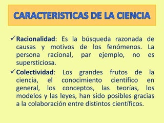 Escepticismo: La ciencia promueve la búsqueda y exigencia de pruebas y la evaluación continua del conocimiento. El científico se cuestiona todo.CARACTERISTICASDE LA CIENCIARacionalidad: Es la búsqueda razonada de causas y motivos de los fenómenos. La persona racional, par ejemplo, no es supersticiosa.